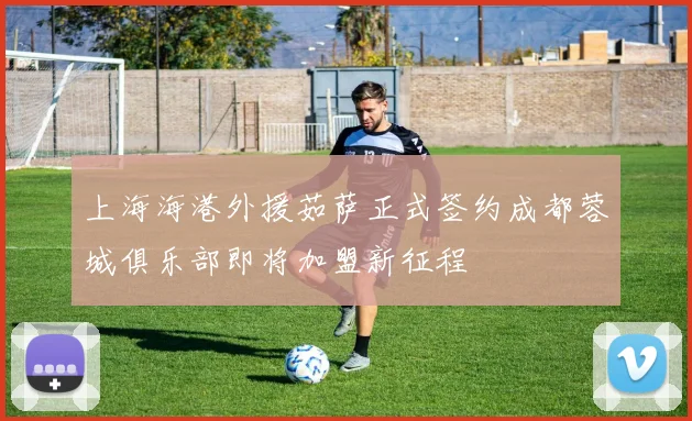 上海海港外援茹萨正式签约成都蓉城俱乐部即将加盟新征程