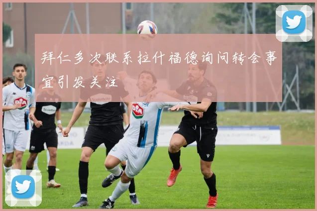 拜仁多次联系拉什福德询问转会事宜引发关注