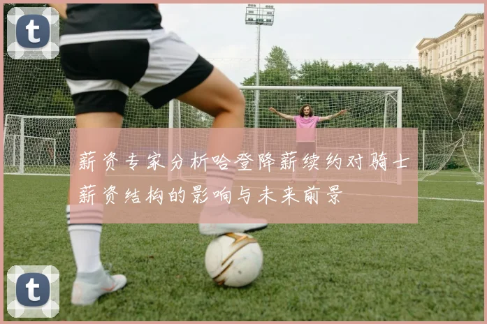 薪资专家分析哈登降薪续约对骑士薪资结构的影响与未来前景
