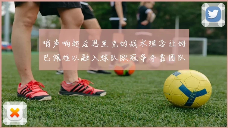 哨声响起后恩里克的战术理念让姆巴佩难以融入球队欧冠争夺靠团队配合与跑动