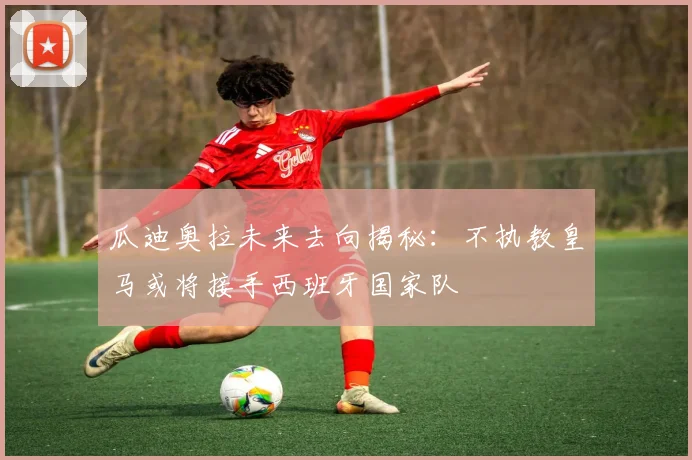瓜迪奥拉未来去向揭秘：不执教皇马或将接手西班牙国家队