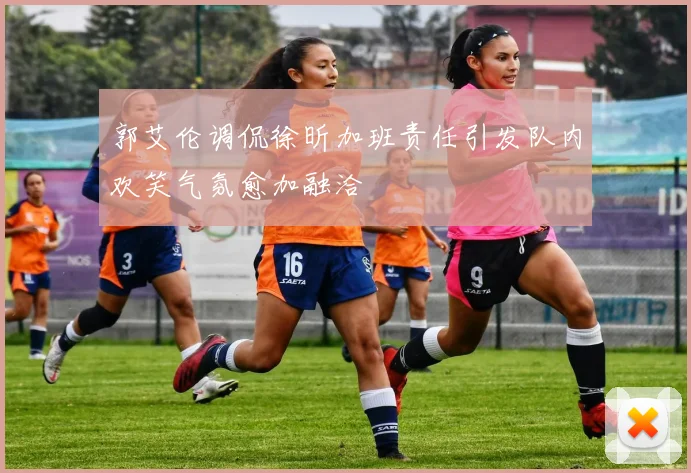 郭艾伦调侃徐昕加班责任引发队内欢笑气氛愈加融洽