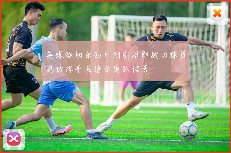 英媒称切尔西计划引进即战力球员恩佐挥手或暗示离队信号