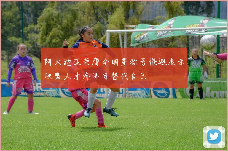 阿夫迪亚荣膺全明星称号谦逊表示联盟人才济济可替代自己