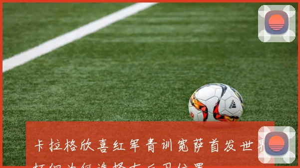 卡拉格欣喜红军青训宽萨首发世界杯但为何选择右后卫位置