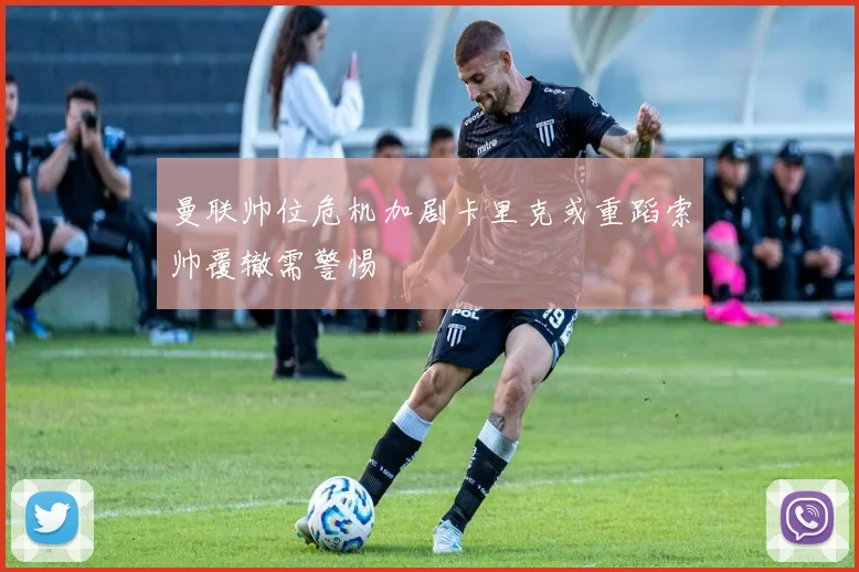 曼联帅位危机加剧卡里克或重蹈索帅覆辙需警惕