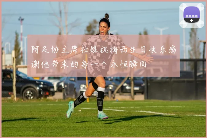 阿足协主席社媒祝梅西生日快乐感谢他带来的每一个永恒瞬间