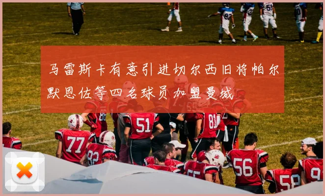 马雷斯卡有意引进切尔西旧将帕尔默恩佐等四名球员加盟曼城
