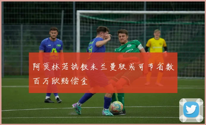 阿莫林若执教米兰曼联或可节省数百万欧赔偿金