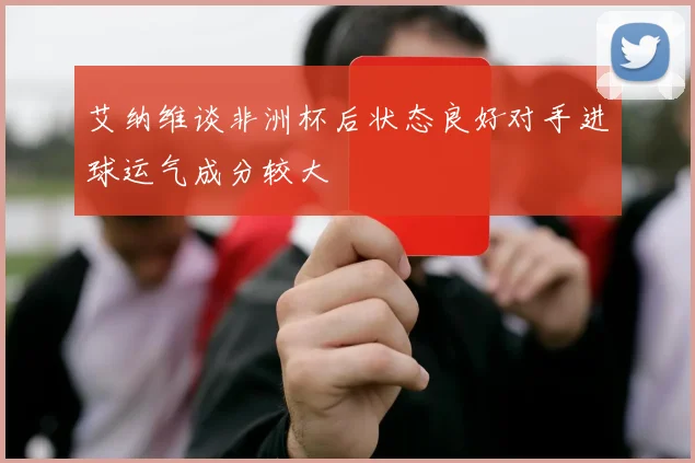 艾纳维谈非洲杯后状态良好对手进球运气成分较大