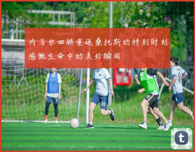 内马尔回顾重返桑托斯的特别时刻感慨生命中的美好瞬间