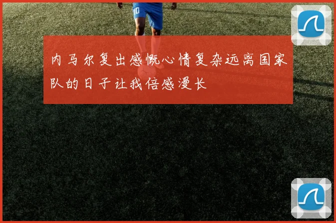 内马尔复出感慨心情复杂远离国家队的日子让我倍感漫长