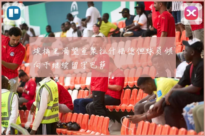 埃梅里渴望重聚拉什福德但球员倾向于继续留守巴萨