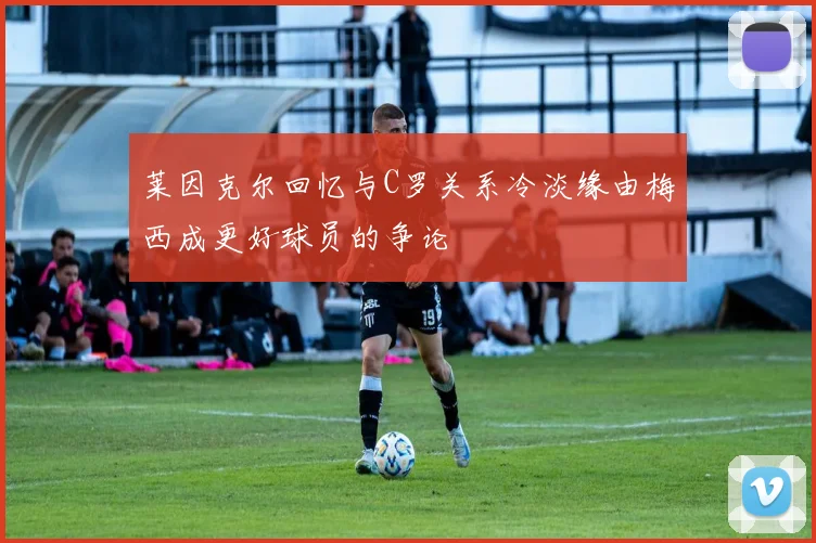 莱因克尔回忆与C罗关系冷淡缘由梅西成更好球员的争论