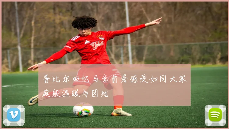 普比尔回忆马竞首秀感受如同大家庭般温暖与团结