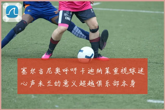 塞尔吉尼奥呼吁卡迪纳莱重视球迷心声米兰的意义超越俱乐部本身