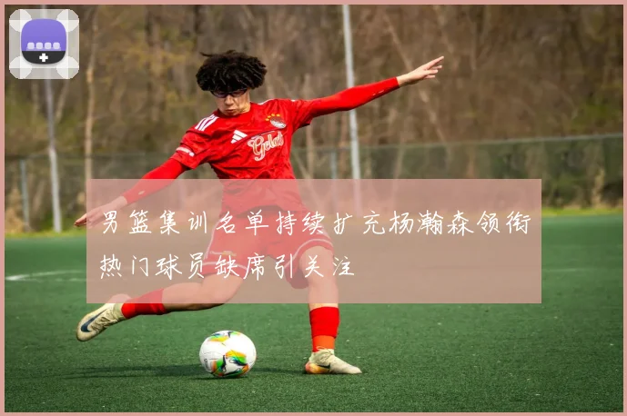 男篮集训名单持续扩充杨瀚森领衔热门球员缺席引关注