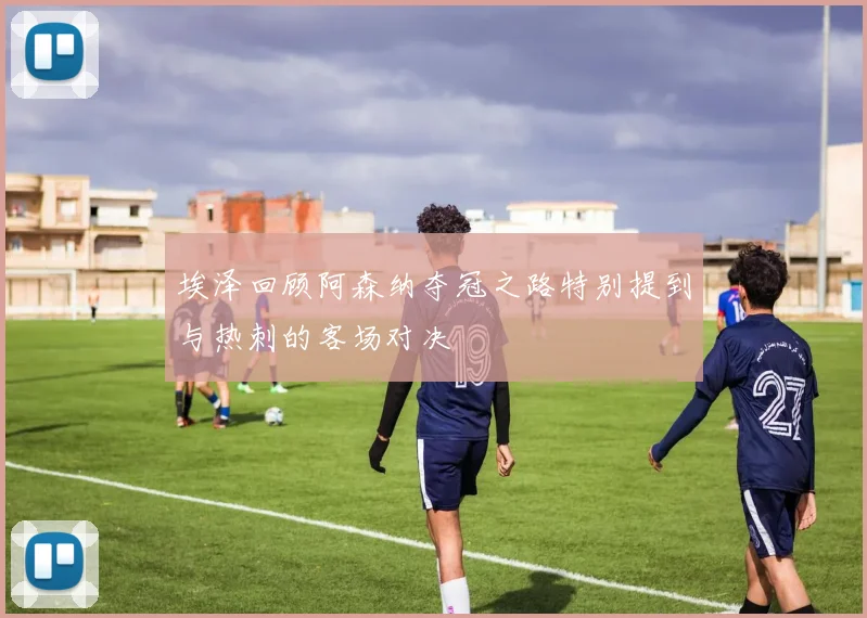 埃泽回顾阿森纳夺冠之路特别提到与热刺的客场对决