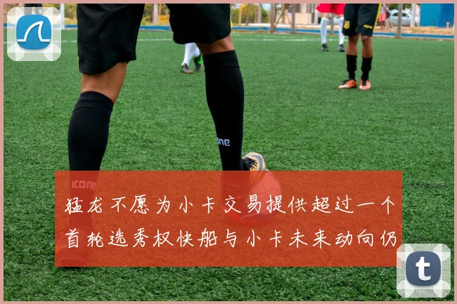 猛龙不愿为小卡交易提供超过一个首轮选秀权快船与小卡未来动向仍不明朗
