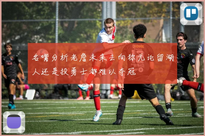名嘴分析老詹未来去向称无论留湖人还是投勇士都难以夺冠