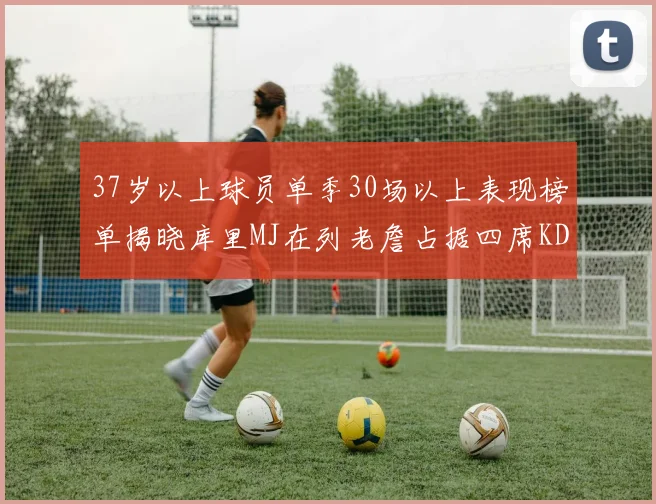 37岁以上球员单季30场以上表现榜单揭晓库里MJ在列老詹占据四席KD今年能否登顶