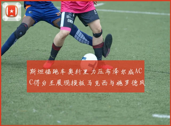 斯坦福跑车奥科里力压布泽尔成ACC得分王展现模板马克西与施罗德风采