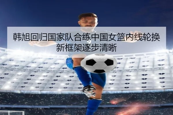 韩旭回归国家队合练中国女篮内线轮换新框架逐步清晰 | AOASPORTS